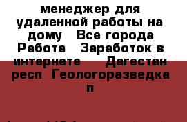 менеджер для удаленной работы на дому - Все города Работа » Заработок в интернете   . Дагестан респ.,Геологоразведка п.